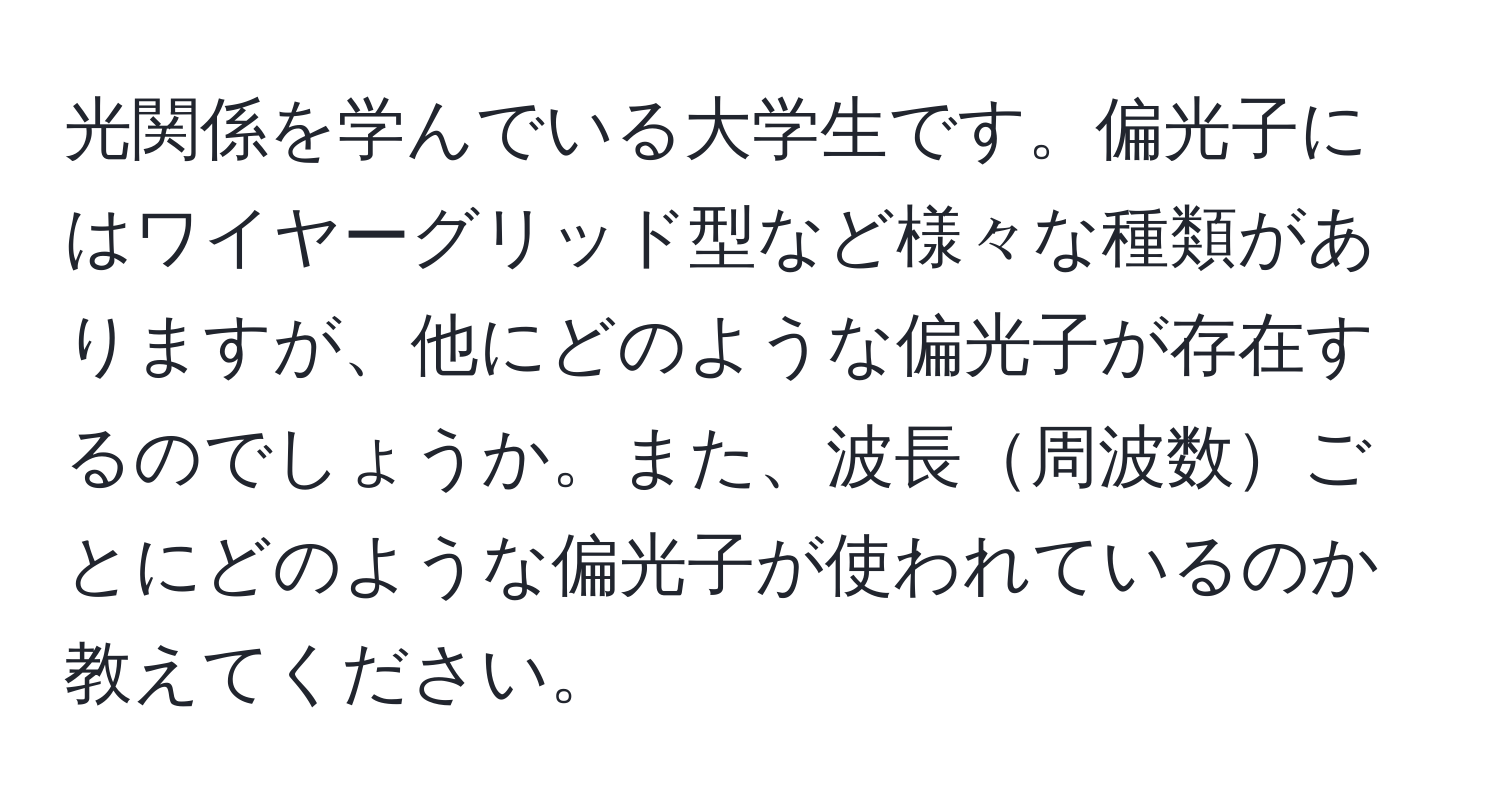 光関係を学んでいる大学生です。偏光子にはワイヤーグリッド型など様々な種類がありますが、他にどのような偏光子が存在するのでしょうか。また、波長周波数ごとにどのような偏光子が使われているのか教えてください。