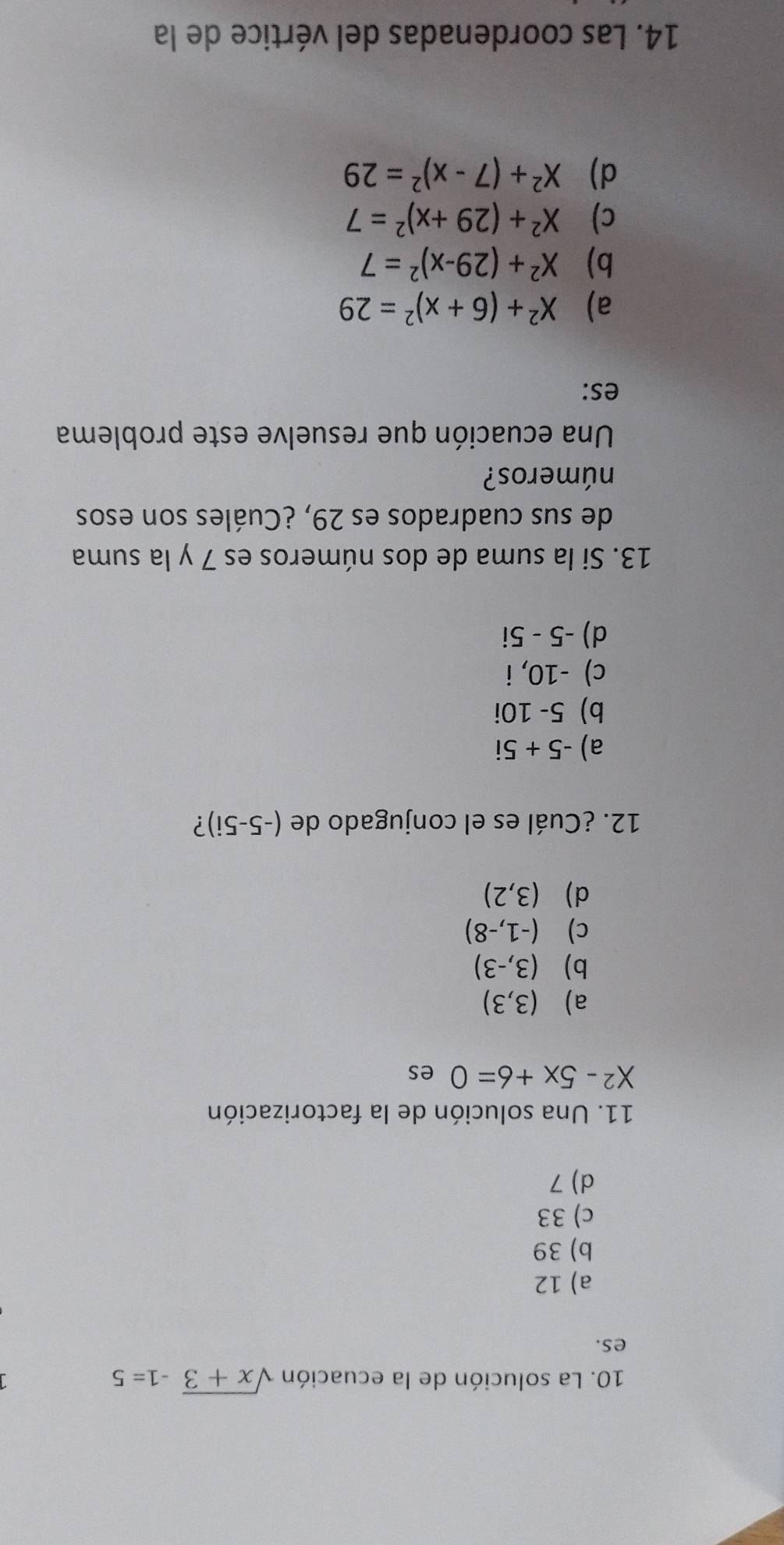 La solución de la ecuación sqrt(x+3)-1=5
es.
a) 12
b) 39
c) 33
d) 7
11. Una solución de la factorización
X^2-5x+6=0 es
a) (3,3)
b) (3,-3)
c) (-1,-8)
d) (3,2)
12. ¿Cuál es el conjugado de (-5-5i) ?
a) -5+5i
b) 5-10 )i
c) -10, i
d) -5-5
13. Si la suma de dos números es 7 y la suma
de sus cuadrados es 29, ¿Cuáles son esos
números?
Una ecuación que resuelve este problema
es:
a) X^2+(6+x)^2=29
b) X^2+(29-x)^2=7
c) X^2+(29+x)^2=7
d) X^2+(7-x)^2=29
14. Las coordenadas del vértice de la