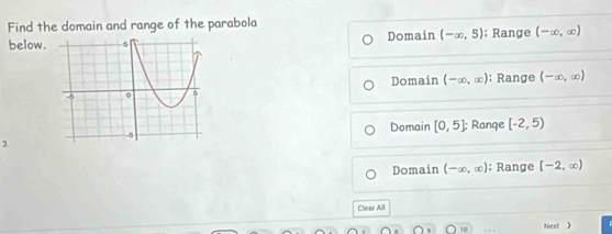 Find the domain and range of the parabola
below. Domain (-∈fty ,5); Range (-∈fty ,∈fty )
Domain (-∈fty ,∈fty ); Range
(-∈fty ,∈fty )
Domain [0,5]
3. : Range [-2,5)
Domain (-∈fty ,∈fty ); Range [-2,∈fty )
Clear All
O10 Next 