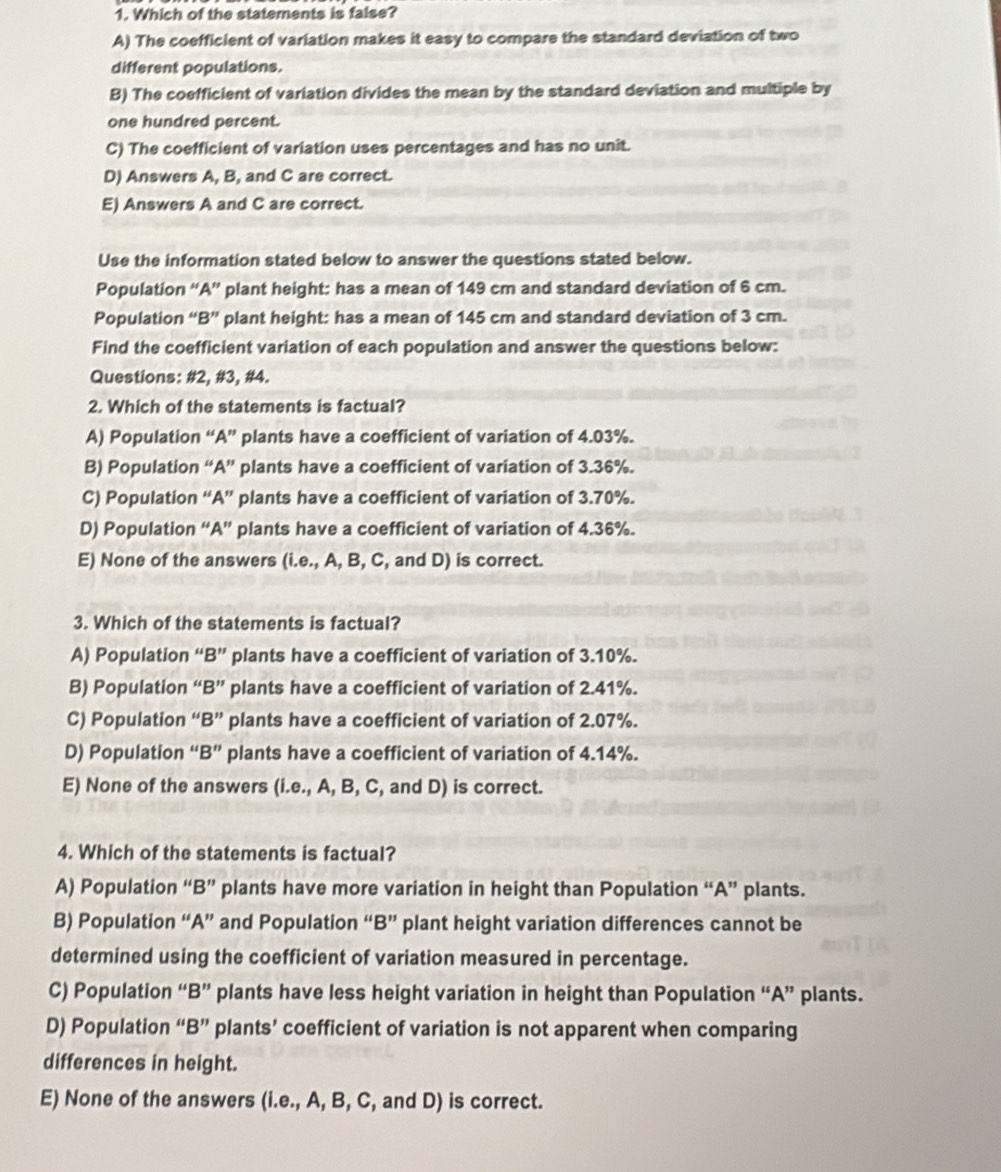 Which of the statements is false?
A) The coefficient of variation makes it easy to compare the standard deviation of two
different populations.
B) The coefficient of variation divides the mean by the standard deviation and multiple by
one hundred percent.
C) The coefficient of variation uses percentages and has no unit.
D) Answers A, B, and C are correct.
E) Answers A and C are correct.
Use the information stated below to answer the questions stated below.
Population “A” plant height: has a mean of 149 cm and standard deviation of 6 cm.
Population “B” plant height: has a mean of 145 cm and standard deviation of 3 cm.
Find the coefficient variation of each population and answer the questions below:
Questions: #2, #3, #4.
2. Which of the statements is factual?
A) Population “A” plants have a coefficient of variation of 4.03%.
B) Population “A” plants have a coefficient of variation of 3.36%.
C) Population “A” plants have a coefficient of variation of 3.70%.
D) Population “A” plants have a coefficient of variation of 4.36%.
E) None of the answers (i.e., A, B, C, and D) is correct.
3. Which of the statements is factual?
A) Population “B” plants have a coefficient of variation of 3.10%.
B) Population “B” plants have a coefficient of variation of 2.41%.
C) Population “B” plants have a coefficient of variation of 2.07%.
D) Population “B” plants have a coefficient of variation of 4.14%.
E) None of the answers (i.e., A, B, C, and D) is correct.
4. Which of the statements is factual?
A) Population “B” plants have more variation in height than Population “A” plants.
B) Population “A” and Population “B” plant height variation differences cannot be
determined using the coefficient of variation measured in percentage.
C) Population “B” plants have less height variation in height than Population “A” plants.
D) Population “B” plants’ coefficient of variation is not apparent when comparing
differences in height.
E) None of the answers (i.e., A, B, C, and D) is correct.