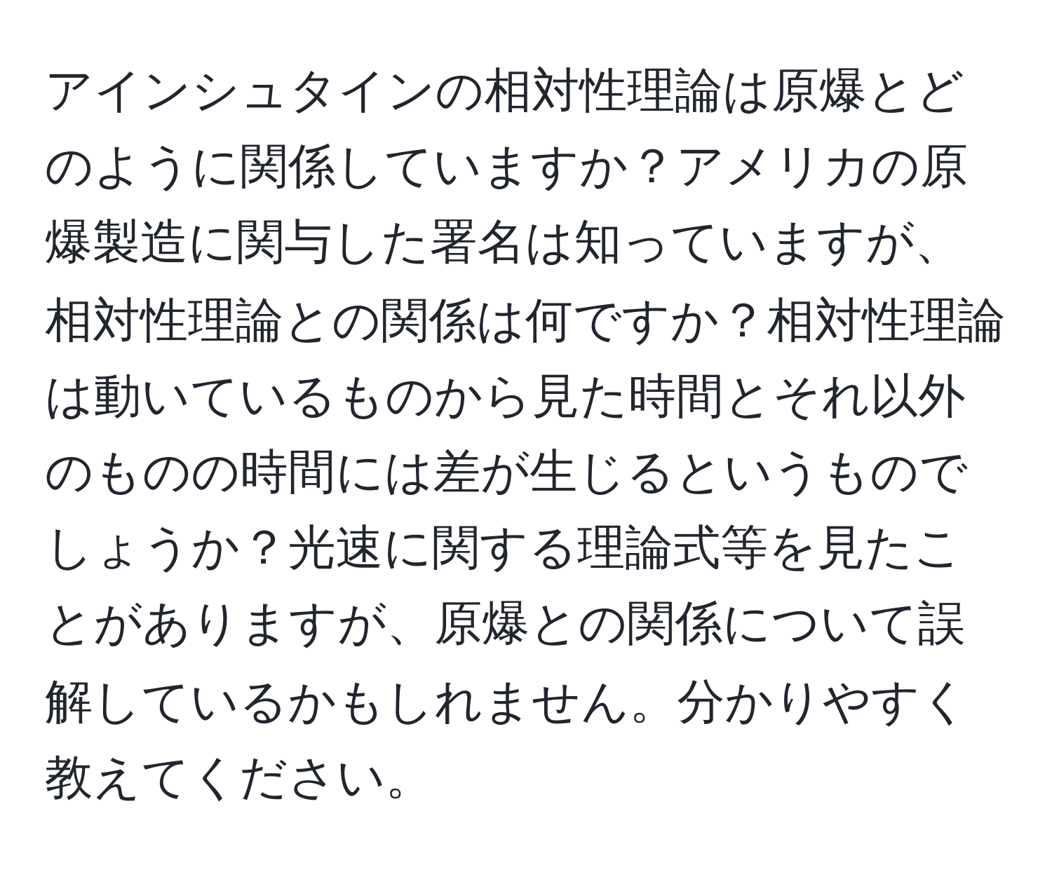 アインシュタインの相対性理論は原爆とどのように関係していますか？アメリカの原爆製造に関与した署名は知っていますが、相対性理論との関係は何ですか？相対性理論は動いているものから見た時間とそれ以外のものの時間には差が生じるというものでしょうか？光速に関する理論式等を見たことがありますが、原爆との関係について誤解しているかもしれません。分かりやすく教えてください。