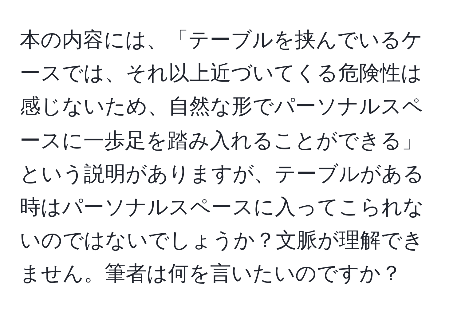 本の内容には、「テーブルを挟んでいるケースでは、それ以上近づいてくる危険性は感じないため、自然な形でパーソナルスペースに一歩足を踏み入れることができる」という説明がありますが、テーブルがある時はパーソナルスペースに入ってこられないのではないでしょうか？文脈が理解できません。筆者は何を言いたいのですか？