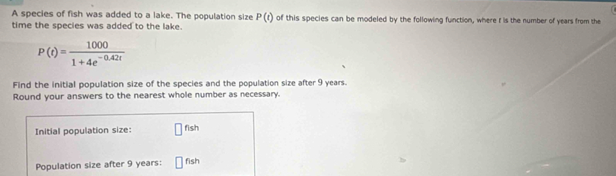 A species of fish was added to a lake. The population size P(t) of this species can be modeled by the following function, where I is the number of years from the 
time the species was added to the lake.
P(t)= 1000/1+4e^(-0.42t) 
Find the initial population size of the species and the population size after 9 years. 
Round your answers to the nearest whole number as necessary. 
fish 
Initial population size: 112
Population size after 9 years : □ fish