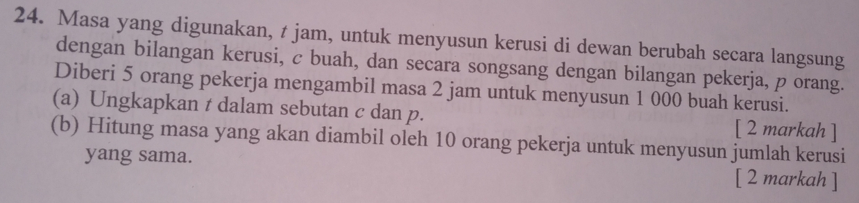 Masa yang digunakan, t jam, untuk menyusun kerusi di dewan berubah secara langsung 
dengan bilangan kerusi, c buah, dan secara songsang dengan bilangan pekerja, p orang. 
Diberi 5 orang pekerja mengambil masa 2 jam untuk menyusun 1 000 buah kerusi. 
(a) Ungkapkan t dalam sebutan c dan p. [ 2 markah ] 
(b) Hitung masa yang akan diambil oleh 10 orang pekerja untuk menyusun jumlah kerusi 
yang sama. [ 2 markah ]