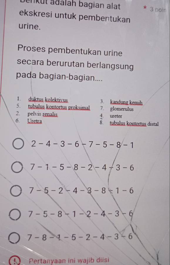 enkut ädalah bagian alat 3 poin 
ekskresi untuk pembentukan 
urine. 
Proses pembentukan urine 
secara berurutan berlangsung 
pada bagian-bagian.... 
1. duktus kolektivus 3. kandung kemih 
5. tubulus kontortus proksimal 7. glomerulus 
2. pelvis renalis 4. ureter 
6. Uretra 8. tubulus kontortus distal
2-4-3-6-7-5-8-1
7-1-5-8-2-4+3-6
7-5-2-4-3-8+1-6
7-5- H 1 - 2 - 4 - 3 -6
7-8-1-5-2-4-3-6
 Pertanyaan ini wajib diisi