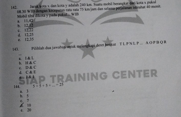 Jarak kota x dan kota y adalah 240 km. Suatu mobil berangkat dari kota x pukul
08. 30 WIB dengan kecepatan rata rata 75 km/jam dan selama perjalanan istirahat 40 menit.
Mobil tiba dikota y pada pukul... WIB
a. 11, 42
b. 12, 12
c. 12, 22
d. 12, 25
e. 12, 35
143、 Pilihlah dua jawaban untuk melengkapi deret berikut T L P N L P... A O P B Q R
..
a. I & L
b. H & C
c. D & C
d. C & E
e. J & l CENtEr

144. 5+5+5+...=25
a. 3
b. 5
c. 7
A. 10
e. 20