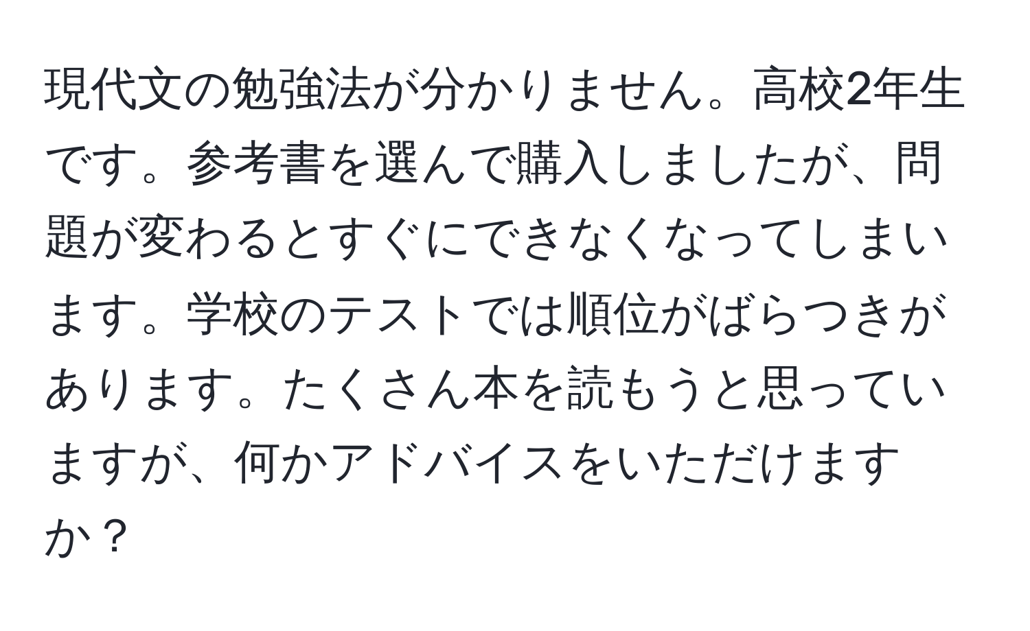 現代文の勉強法が分かりません。高校2年生です。参考書を選んで購入しましたが、問題が変わるとすぐにできなくなってしまいます。学校のテストでは順位がばらつきがあります。たくさん本を読もうと思っていますが、何かアドバイスをいただけますか？