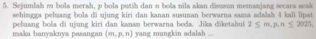 Sejumlah m bola merah, p bola putih dan n bola nila akan disusun memanjang secara acak 
sehingga peluang bola di ujung kiri dan kanan susunan berwarna sama adalah 4 kali lipat 
peluang bola di ujung kiri dan kanan berwarna beda. Jika diketahui 2≤ m, p, n≤ 2025, 
maka banyaknya pasangan (m,p,n) yang mungkin adalah ...