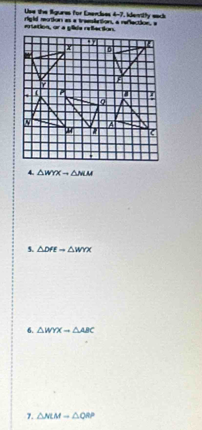 Use the ligures for Exercses 4-7. identify eack 
rigid motion as a trasslation, a reflection, a 
mation, or a glide rilection. 
4、 △ WYXto △ NLM
5. △ DFEto △ WYX
6. △ WYXto △ ABC
7. △ NLMto △ QRP