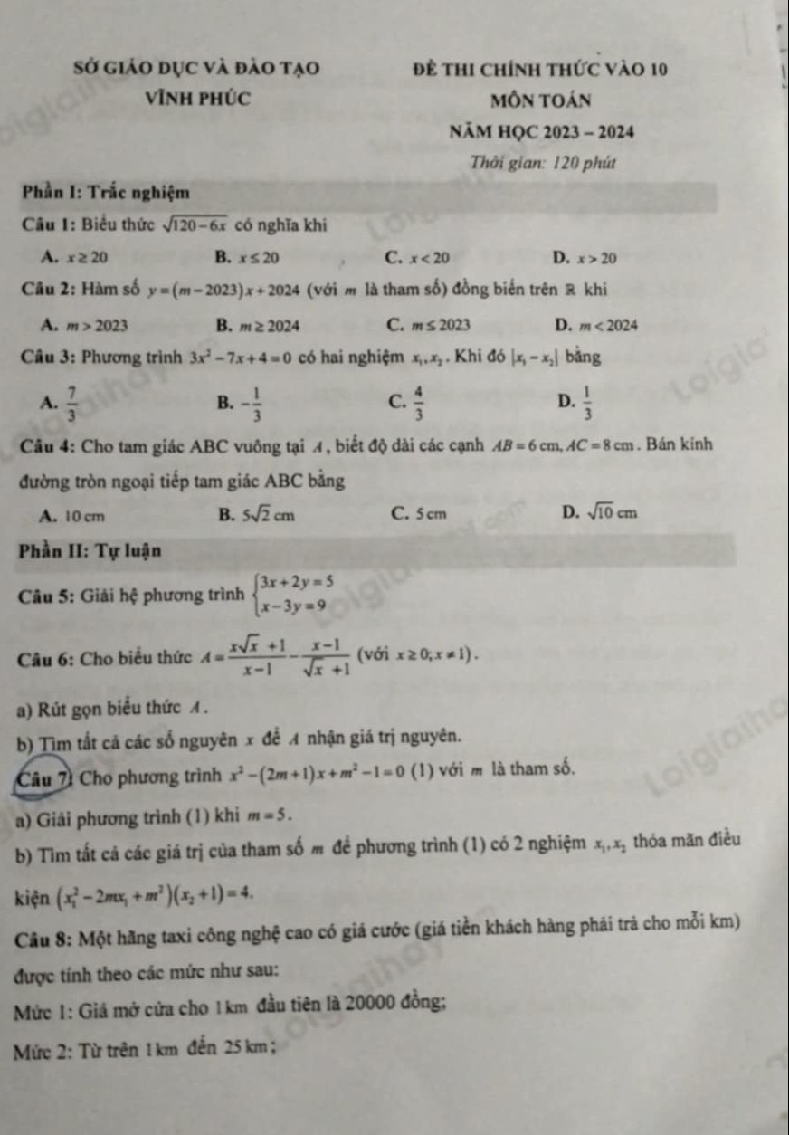 Sở giáo dục và đào tạo đề thi chính thức vào 10
vĩnH phÚc môn toán
NăM HQC 2023 - 2024
Thời gian: 120 phút
Phần I: Trắc nghiệm
Câu 1: Biểu thức sqrt(120-6x) có nghĩa khi
A. x≥ 20 B. x≤ 20 C. x<20</tex> D. x>20
Câu 2: Hàm số y=(m-2023)x+2024 (với m là tham số) đồng biển trên ê khi
A. m>2023 B. m≥ 2024 C. m≤ 2023 D. m<2024</tex>
Câu 3: Phương trình 3x^2-7x+4=0 có hai nghiệm x_1,x_2. Khi do|x_1-x_2| bằng
C.
D.
A.  7/3  - 1/3   4/3   1/3 
B.
Câu 4: Cho tam giác ABC vuông tại A, biết độ dài các cạnh AB=6cm,AC=8cm. Bán kinh
đường tròn ngoại tiếp tam giác ABC bằng
A. 10 cm B. 5sqrt(2)cm C. 5 cm D. sqrt(10)cm
Phần II: Tự luận
Câu 5: Giải hệ phương trình beginarrayl 3x+2y=5 x-3y=9endarray.
Câu 6: Cho biểu thức A= (xsqrt(x)+1)/x-1 - (x-1)/sqrt(x)+1  (với x≥ 0;x!= 1).
a) Rút gọn biểu thức A .
b) Tìm tắt cả các số nguyên x để A nhận giá trị nguyên.
Câu 7 Cho phương trình x^2-(2m+1)x+m^2-1=0 (1) với m là tham số.
a) Giải phương trình (1) khi m=5.
b) Tìm tất cả các giá trị của tham số m để phương trình (1) có 2 nghiệm x_1,x_2 thóa mãn điều
kiện (x_1^(2-2mx_1)+m^2)(x_2+1)=4.
Cầu 8: Một hãng taxi công nghệ cao có giá cước (giá tiền khách hàng phải trả cho mỗi km)
được tính theo các mức như sau:
Mức 1: Giá mở cửa cho 1 km đầu tiên là 20000 đồng;
Mức 2: Từ trên 1 km đến 25 km ;