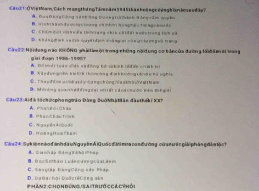 Cầu 2 1 :ỞViệtNam, Cách mạng tháng Tá m năm 194 5 thàn h công c óỷn ghĩa n ào s a uđ ấy ?
A. Đưa ĐảngCộng sảnĐồng Dươngtrở thành Đảng cầm quyền
B. Hìnhthànhđượclự clượng chínhtrị hùng hậu trong cân ư ớc
C. Chám dứt vinh viên tinh trang chia cấtđất nướctrong lịch sử
D. Khángđ ịnh vaitrò quyết định tháng lợi củak clượngvũ trang
Cầu22:Nộidung nào KHÔNG phảilámột trong những nộidung cơ bảncủa đường lối đồimới trong
giai đoạn 1986 -1995?
A. Đổ imới toàn điện và đồng bộ từ kinh tếđển chính tri
B. Xáydungnên kinhtế thị trường đìnhhướng xã hộ chù nghĩa
C. Thay đổim ục tiề u xây dựng chủng hĩa xã h ộ iở Việt Nam
D. Môrộng quanhệđốingoại với tất cá cá cnước trên thế giới
Cầu23:Aiđã tố chứcphongtrào Đông DuớNhậtBản đầuthếki XX?
A. Phan Bội Châu
B. Phan ChâuTrinh
C . N guyễn AiQuốc
D. Hoàng Hoa Thám
Câu 4:S ư iện nào đánh dấu Nguyễn Ái Quốc đấ tìmra con đường cửun ước giảiphóng đân tộ c ?
A. Gia n hập Đảng Xã hộiPháp
B. Đọc Sơthảo Luấn cươn g của Lên in
C. Sángiáp ĐảngCông sản Pháp
D. DựĐại hội Quốc tếCộng sản
Phàn2 : ChOn đÚnG /SAITrướ CCá CÝHỏi