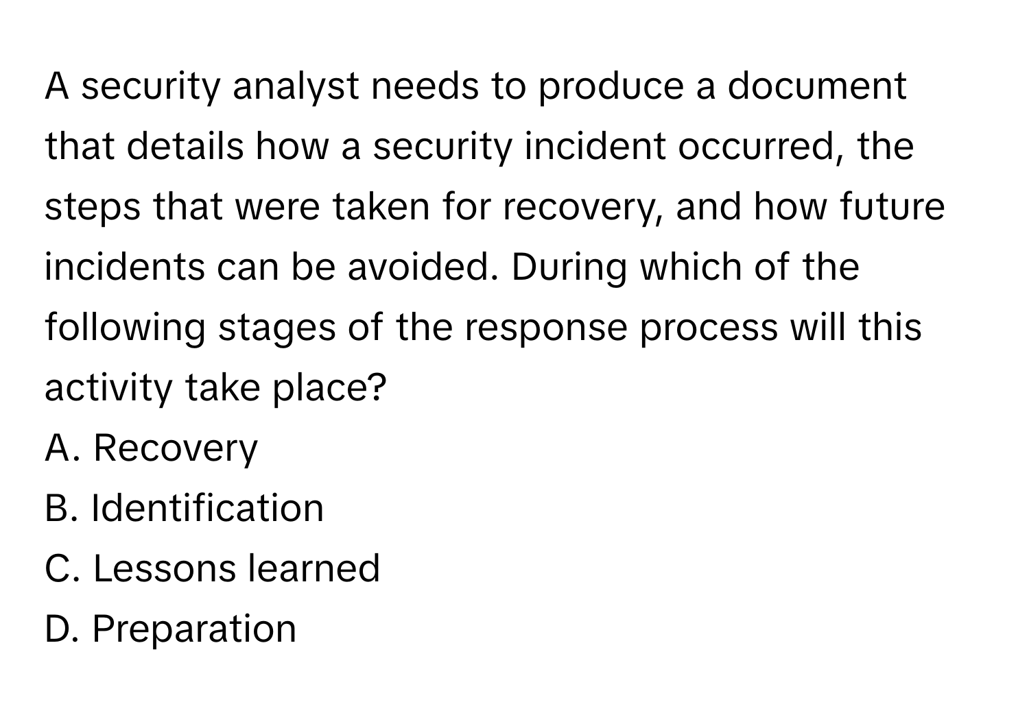 A security analyst needs to produce a document that details how a security incident occurred, the steps that were taken for recovery, and how future incidents can be avoided. During which of the following stages of the response process will this activity take place?

A. Recovery
B. Identification
C. Lessons learned
D. Preparation