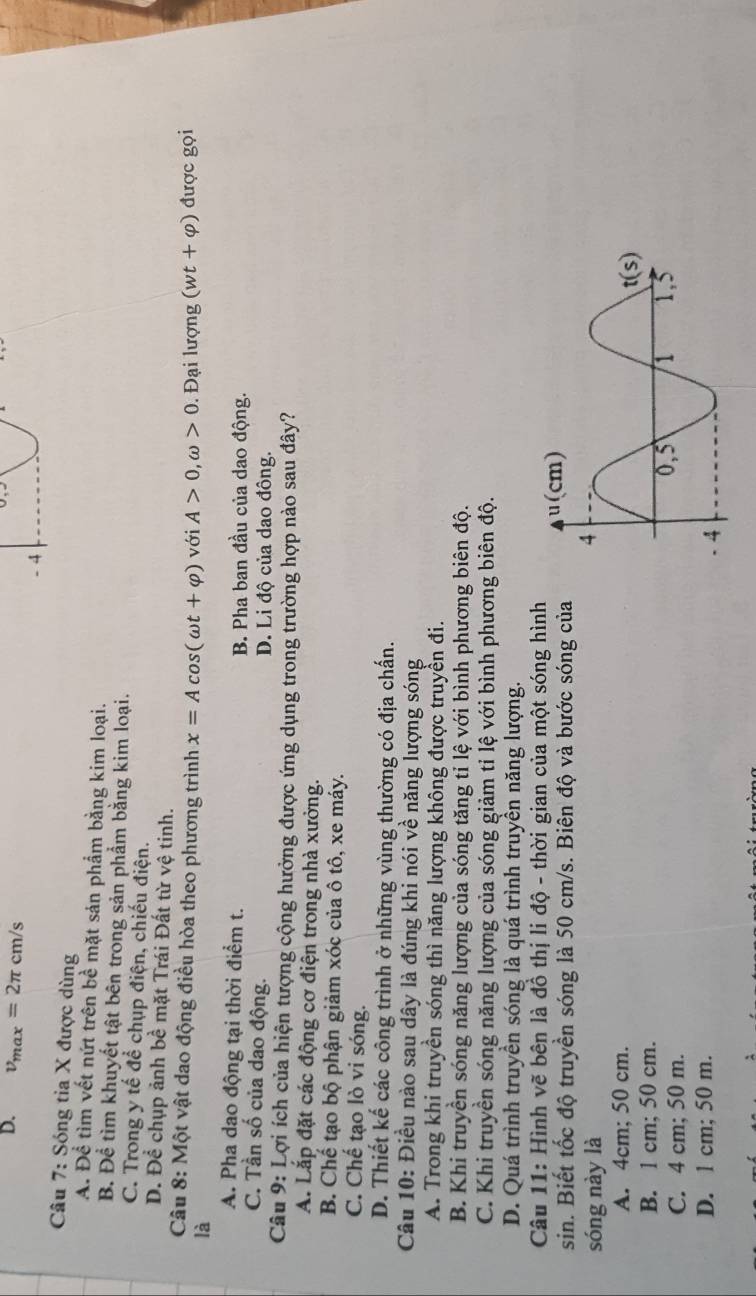 D. v_max=2π cm/s
- 4
Câu 7: Sóng tia X được dùng
A. Để tìm vết nứt trên bề mặt sản phẩm bằng kim loại.
B. Để tìm khuyết tật bên trong sản phẩm bằng kim loại.
C. Trong y tế để chụp điện, chiếu điện.
D. Để chụp ảnh bề mặt Trái Đất từ vệ tinh.
Câu 8: Một vật dao động điều hòa theo phương trình x=Acos (omega t+varphi ) với A>0,omega >0. Đại lượng (wt+varphi )
là được gọi
A. Pha dao động tại thời điểm t. B. Pha ban đầu của dao động.
C. Tần số của dao động. D. Li độ của dao đông.
Câu 9: Lợi ích của hiện tượng cộng hưởng được ứng dụng trong trường hợp nào sau đây?
A. Lắp đặt các động cơ điện trong nhà xưởng.
B. Chế tạo bộ phận giảm xóc của ô tô, xe máy.
C. Chế tạo lò vi sóng.
D. Thiết kế các công trình ở những vùng thường có địa chấn.
Câu 10: Điều nào sau dây là đúng khi nói về năng lượng sóng
A. Trong khi truyền sóng thì năng lượng không được truyền đi.
B. Khi truyền sóng năng lượng của sóng tăng tỉ lệ với bình phương biên độ.
C. Khi truyền sóng năng lượng của sóng giảm tỉ lệ với bình phương biên độ.
D. Quá trình truyền sóng là quá trình truyền năng lượng.
Câu 11: Hình vẽ bên là đồ thị li độ - thời gian của một sóng hình
sin. Biết tốc độ truyền sóng là 50 cm/s. Biên độ và bước sóng của
sóng này là
A. 4cm; 50 cm.
B. 1 cm; 50 cm.
C. 4 cm; 50 m. 
D. 1 cm; 50 m.