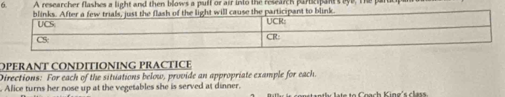 A researcher flashes a light and then blows a puff or air into the research participant's eye. The particp 
light will cause the participant to blink. 
OPERANT CONDITIONING PRACTICE 
Directions: For each of the situations below, provide an appropriate example for each. 
Alice turns her nose up at the vegetables she is served at dinner, 
te to Coach King's class