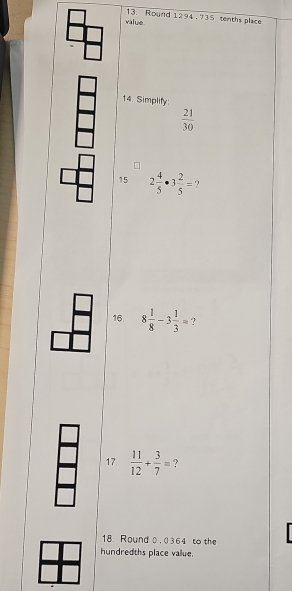 value 13. Round 1294 .735 tenths place 
14. Simplify
 21/30 
15 2 4/5 · 3 2/5 = 9 
16. 8 1/8 -3 1/3 =
17.  11/12 + 3/7 =
18. Round 0. 0364 to the 
hundredths place value.