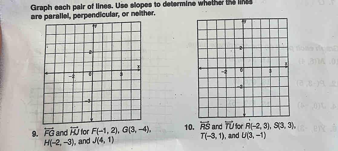 Graph each pair of lines. Use slopes to determine whether the lines 
are parallel, perpendicular, or neither. 

9. overleftrightarrow FG and overleftrightarrow HJ for F(-1,2), G(3,-4), 10. overleftrightarrow RS and overleftrightarrow TU for R(-2,3), S(3,3),
H(-2,-3) , and J(4,1) T(-3,1) , and U(3,-1)