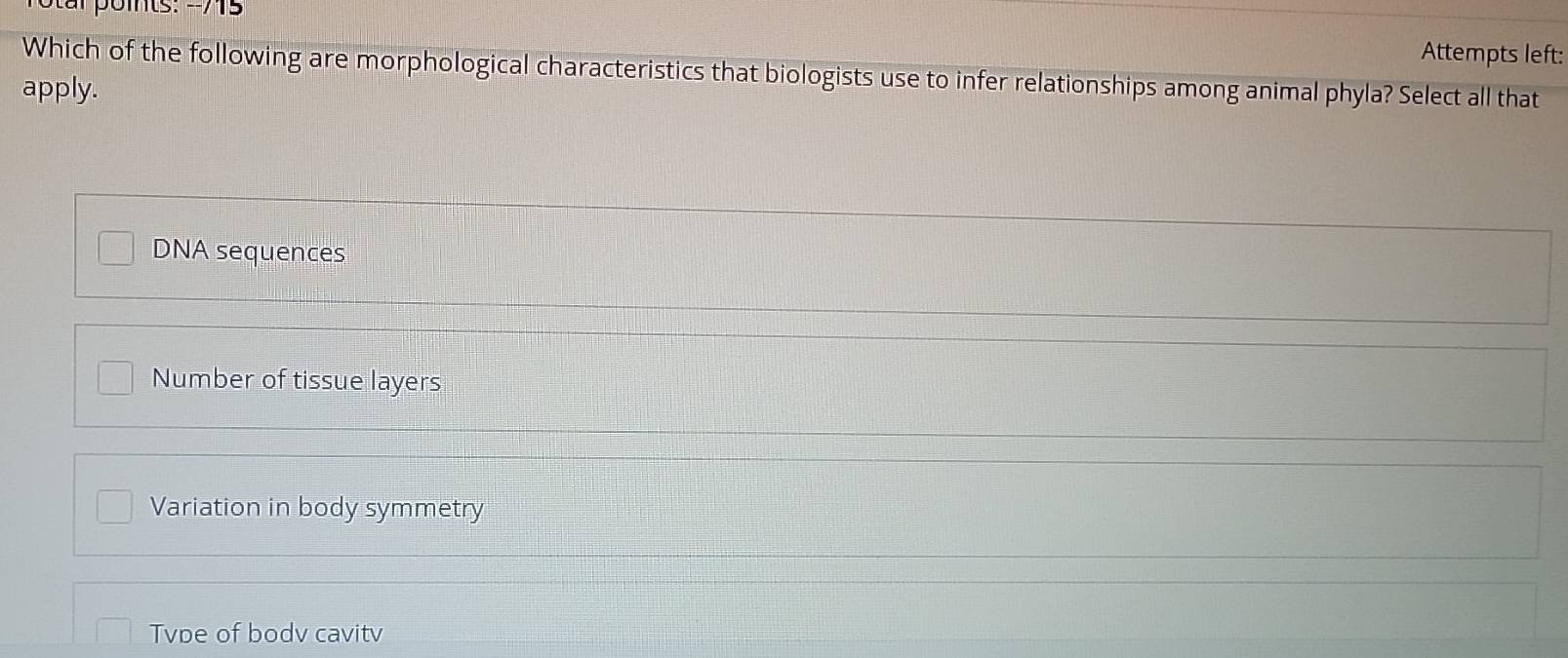 Attempts left:
Which of the following are morphological characteristics that biologists use to infer relationships among animal phyla? Select all that
apply.
DNA sequences
Number of tissue layers
Variation in body symmetry
Tvpe of bodv cavitv