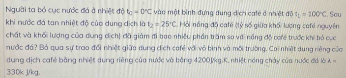 Người ta bỏ cục nước đá ở nhiệt độ t_0=0°C vào một bình đựng dung dịch café ở nhiệt độ t_1=100°C. Sau 
khi nước đá tan nhiệt độ của dung dịch là t_2=25°C. Hỏi nồng độ café (tỷ số giữa khối lượng café nguyên 
chất và khối lượng của dung dịch) đã giảm đi bao nhiêu phần trăm so với nồng độ café trước khi bỏ cục 
nước đá? Bỏ qua sự trao đổi nhiệt giữa dung dịch café với vỏ bình và môi trường. Coi nhiệt dung riêng của 
dung dịch café bằng nhiệt dung riêng của nước và bằng 4200J/kg.K, nhiệt nóng chảy của nước đá là lambda =
330k J/kg.