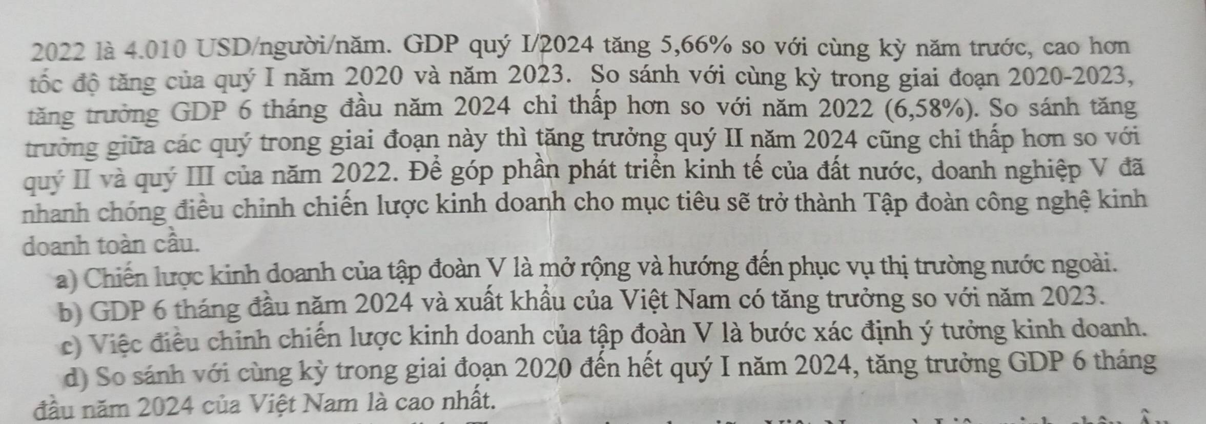 2022 là 4.010 USD/người/năm. GDP quý I/ 2024 tăng 5, 66% so với cùng kỳ năm trước, cao hơn
tốc độ tăng của quý I năm 2020 và năm 2023. So sánh với cùng kỳ trong giai đoạn 2020-2023,
tăng trưởng GDP 6 tháng đầu năm 2024 chỉ thấp hơn so với năm 2022 (6,58%). So sánh tăng
trưởng giữa các quý trong giai đoạn này thì tăng trưởng quý II năm 2024 cũng chi thấp hơn so với
quý II và quý III của năm 2022. Để góp phần phát triển kinh tế của đất nước, doanh nghiệp V đã
nhanh chóng điều chỉnh chiến lược kinh doanh cho mục tiêu sẽ trở thành Tập đoàn công nghệ kinh
doanh toàn cầu.
a) Chiến lược kinh doanh của tập đoàn V là mở rộng và hướng đến phục vụ thị trường nước ngoài.
b) GDP 6 tháng đầu năm 2024 và xuất khẩu của Việt Nam có tăng trưởng so với năm 2023.
c) Việc điều chỉnh chiến lược kinh doanh của tập đoàn V là bước xác định ý tưởng kinh doanh.
d) So sánh với cùng kỳ trong giai đoạn 2020 đến hết quý I năm 2024, tăng trưởng GDP 6 tháng
đầu năm 2024 của Việt Nam là cao nhất.