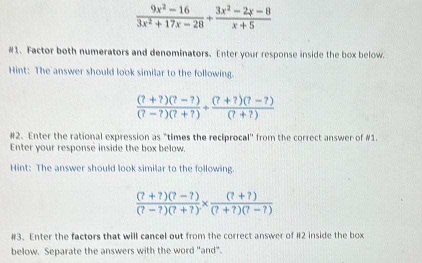  (9x^2-16)/3x^2+17x-28 + (3x^2-2x-8)/x+5 
#1. Factor both numerators and denominators. Enter your response inside the box below.
Hint: The answer should look similar to the following.
 ((?+?)(?-?))/(?-?)(?+?) + ((?+?)(?-?))/(?+?) 
#2. Enter the rational expression as "times the reciprocal" from the correct answer of #1.
Enter your response inside the box below.
Hint: The answer should look similar to the following.
 ((?+?)(?-?))/(?-?)(?+?) *  ((?+?))/(?+?)(?-?) 
#3. Enter the factors that will cancel out from the correct answer of #2 inside the box
below. Separate the answers with the word "and".