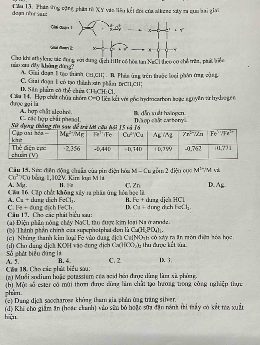 Phản ứng cộng phân tử XY vào liên kết đôi của alkene xảy ra qua hai giai
đoạn như sau:
δ
Giai đoạn 1: +
x- + Y
Giai đoạn 2: x-
x- Y
Cho khí ethylene tác dụng với dung dịch HBr có hòa tan NaCl theo cơ chế trên, phát biểu
nào sau đây không đúng?
A. Giai đoạn 1 tạo thành CH_3CH_2^(+. B. Phản ứng trên thuộc loại phản ứng cộng.
C. Giai đoạn 1 có tạo thành sản phẩm BrCH_2)CH_2^(+
D. Sản phẩm có thể chứa CH_3)CH_2Cl.
Câu 14. Hợp chất chứa nhóm C=0 liên kết với gốc hydrocarbon hoặc nguyên tử hydrogen
được gọi là
A. hợp chất alcohol. B. dẫn xuất halogen.
C. các hợp chất phenol. D.hợp chất carbonyl.
Sử dụng thôn
Câu 15. Sức điện động chuẩn của pin điện hóa M - Cu gồm 2 điện cực M^(2+)/M và
Cu^(2+)/ Cu bằng 1,102V. Kim loại M là
A. Mg. B. Fe . C. Zn. D. Ag.
Câu 16. Cặp chất không xảy ra phản ứng hóa học là
A. Cu + dung dịch FeCl_3. B. Fe + dung dịch HCl.
C. Fe + dung dịch FeCl_3. D. Cu + dung dịch Fe Cl_2.
Câu 17. Cho các phát biểu sau:
(a) Điện phân nóng chảy NaCl, thu được kim loại Na ở anode.
(b) Thành phần chính của supephotphat đơn là Ca(H_2PO_4)_2.
(c) Nhúng thanh kim loại Fe vào dung dịch Cu(NO_3)_2 có xảy ra ăn mòn điện hóa học.
(d) Cho dung dịch KOH vào dung dịch Ca(HCO_3)_2 thu được kết tủa.
Số phát biểu đúng là
A. 5. B. 4. C. 2. D. 3.
Câu 18. Cho các phát biểu sau:
(a) Muối sodium hoặc potassium của acid béo được dùng làm xà phòng.
(b) Một số ester có mùi thơm được dùng làm chất tạo hương trong công nghiệp thực
phầm.
(c) Dung dịch saccharose không tham gia phản ứng tráng silver.
(d) Khi cho giấm ăn (hoặc chanh) vào sữa bò hoặc sữa đậu nành thì thấy có kết tủa xuất
hiện.