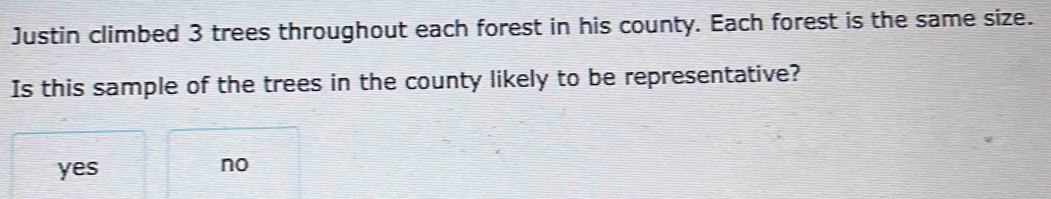 Justin climbed 3 trees throughout each forest in his county. Each forest is the same size.
Is this sample of the trees in the county likely to be representative?
yes
no