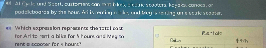 •》 At Cycle and Sport, customers can rent bikes, electric scooters, kayaks, canoes, or 
paddleboards by the hour. Ari is renting a bike, and Meg is renting an electric scooter. 
D Which expression represents the total cost 
for Ari to rent a bike for b hours and Meg to 
Rentals 
Bike $9/h
rent a scooter for s hours?