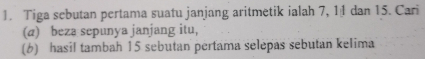 Tiga sebutan pertama suatu janjang aritmetik ialah 7, 11 dan 15. Cari 
(a) beza sepunya janjang itu, 
(6) hasil tambah 15 sebutan pertama selepas sebutan kelima