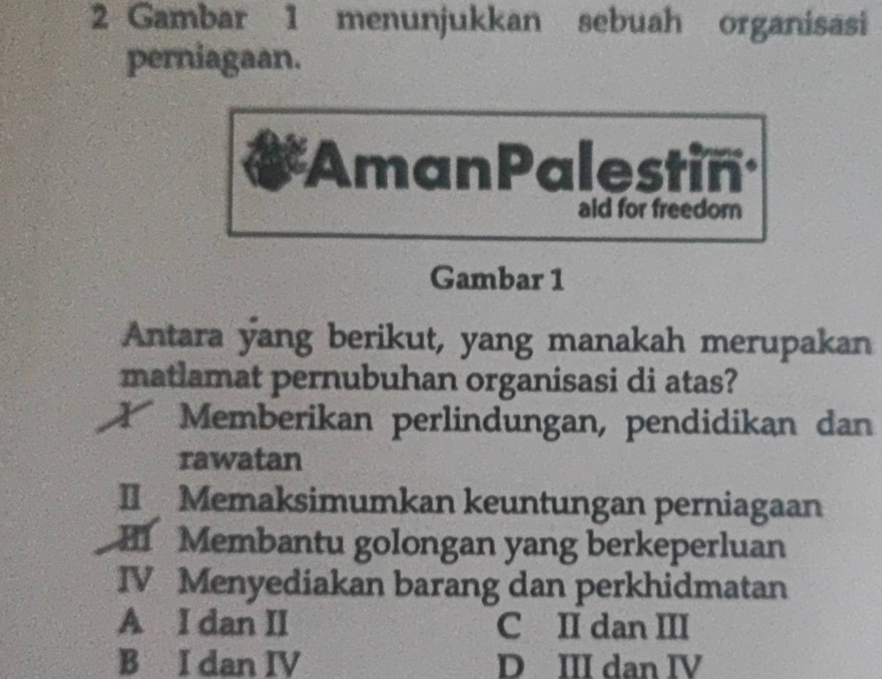 Gambar 1 menunjukkan sebuah organisasi
perniagaan.
Aman Palestin
aid for freedom
Gambar 1
Antara yang berikut, yang manakah merupakan
matlamat pernubuhan organisasi di atas?
Memberikan perlindungan, pendidikan dan
rawatan
II Memaksimumkan keuntungan perniagaan
H Membantu golongan yang berkeperluan
IV Menyediakan barang dan perkhidmatan
A I dan II C II dan III
B I dan IV D III dan IV