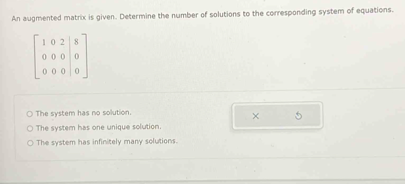 An augmented matrix is given. Determine the number of solutions to the corresponding system of equations.
beginbmatrix 1&0&2&|8 0&0&0&|0 0&0&0&|0endbmatrix
The system has no solution.
×
The system has one unique solution.
The system has infinitely many solutions.