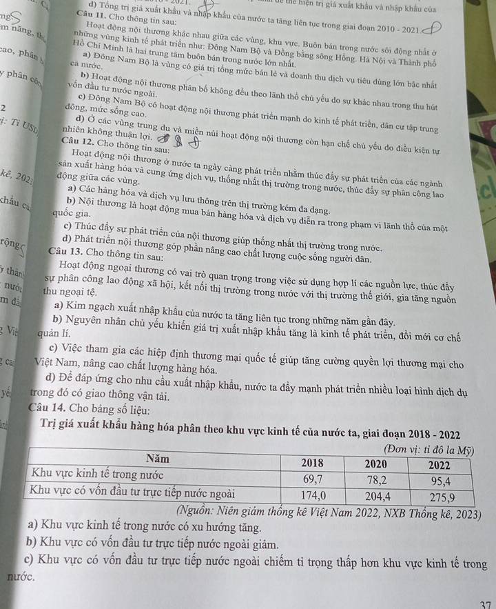 Tể thể hiện trị giá xuất khẩu và nhập khẩu của
. C. d) Tổng trị giả xuất khẩu và nhập khẩu của nước ta tăng liên tục trong giai đoạn 2010 - 2021
Câu 11. Cho thông tin sau:
m năng, th
Hoạt động nội thương khác nhau giữa các vùng, khu vực. Buôn bán trong nước sôi động nhất ở
những vùng kinh tế phát triển như: Đông Nam Bộ và Đồng bằng sông Hồng. Hà Nội và Thành phố
Hồ Chí Minh là hai trung tâm buôn bán trong nước lớn nhất.
cả nước.
cao, phân a) Đông Nam Bộ là vùng có giá trị tổng mức bán lẻ và doanh thu dịch vụ tiêu dùng lớn bắc nhất
y phân côn vốn đầu tư nước ngoài.
b) Hoạt động nội thương phân bố không đều theo lãnh thổ chủ yếu do sự khác nhau trong thu hút
c) Đông Nam Bộ có hoạt động nội thương phát triển mạnh do kinh tế phát triển, dân cư tập trung
ị: Tỉ USD nhiên không thuận lợi.
2 đōng, mức sống cao. d) Ở các vùng trung du và miền núi hoạt động nội thương còn hạn chế chù yếu đo điều kiện tự
Câu 12. Cho thông tin sau:
Hoạt động nội thương ở nước ta ngày càng phát triển nhằm thúc đẩy sự phát triển của các ngành
sản xuất hàng hóa và cung ứng dịch vụ, thống nhất thị trường trong nước, thúc đầy sự phân công lao
kê, 202 động giữa các vùng. a) Các hàng hóa và dịch vụ lưu thông trên thị trưởng kém đa dạng.
châu cù
quốc gia.
b) Nội thương là hoạt động mua bán hàng hóa và dịch vụ diễn ra trong phạm vi lãnh thổ của một
c) Thúc đầy sự phát triển của nội thương giúp thống nhất thị trường trong nước.
d) Phát triển nội thương góp phần nâng cao chất lượng cuộc sống người dân.
rộng ( Câu 13. Cho thông tin sau:
thàn
Hoạt động ngoại thương có vai trò quan trọng trong việc sử dụng hợp lí các nguồn lực, thúc đẩy
sự phân công lao động xã hội, kết nối thị trường trong nước với thị trường thế giới, gia tăng nguồn
nước thu ngoại tệ.
m đà a) Kim ngạch xuất nhập khẩu của nước ta tăng liên tục trong những năm gần đây.
b) Nguyên nhân chủ yếu khiến giá trị xuất nhập khẩu tăng là kinh tế phát triển, đồi mới cơ chế
g Việ quản lí.
c) Việc tham gia các hiệp định thương mại quốc tế giúp tăng cường quyền lợi thương mại cho
gca Việt Nam, nâng cao chất lượng hàng hóa.
d) Đề đáp ứng cho nhu cầu xuất nhập khẩu, nước ta đầy mạnh phát triển nhiều loại hình dịch dụ
yế trong đó có giao thông vận tải.
Câu 14. Cho bảng số liệu:
n Trị giá xuất khẩu hàng hóa phân theo khu vực kinh tế của nước ta, giai đoạn 2018 - 2022
(Nguồn: Niên giám thống kê Việt Nam 2022, NXB Thổng kê, 2023)
a) Khu vực kinh tế trong nước có xu hướng tăng.
b) Khu vực có vốn đầu tư trực tiếp nước ngoài giảm.
c) Khu vực có vốn đầu tư trực tiếp nước ngoài chiếm tỉ trọng thấp hơn khu vực kinh tế trong
nước.
27