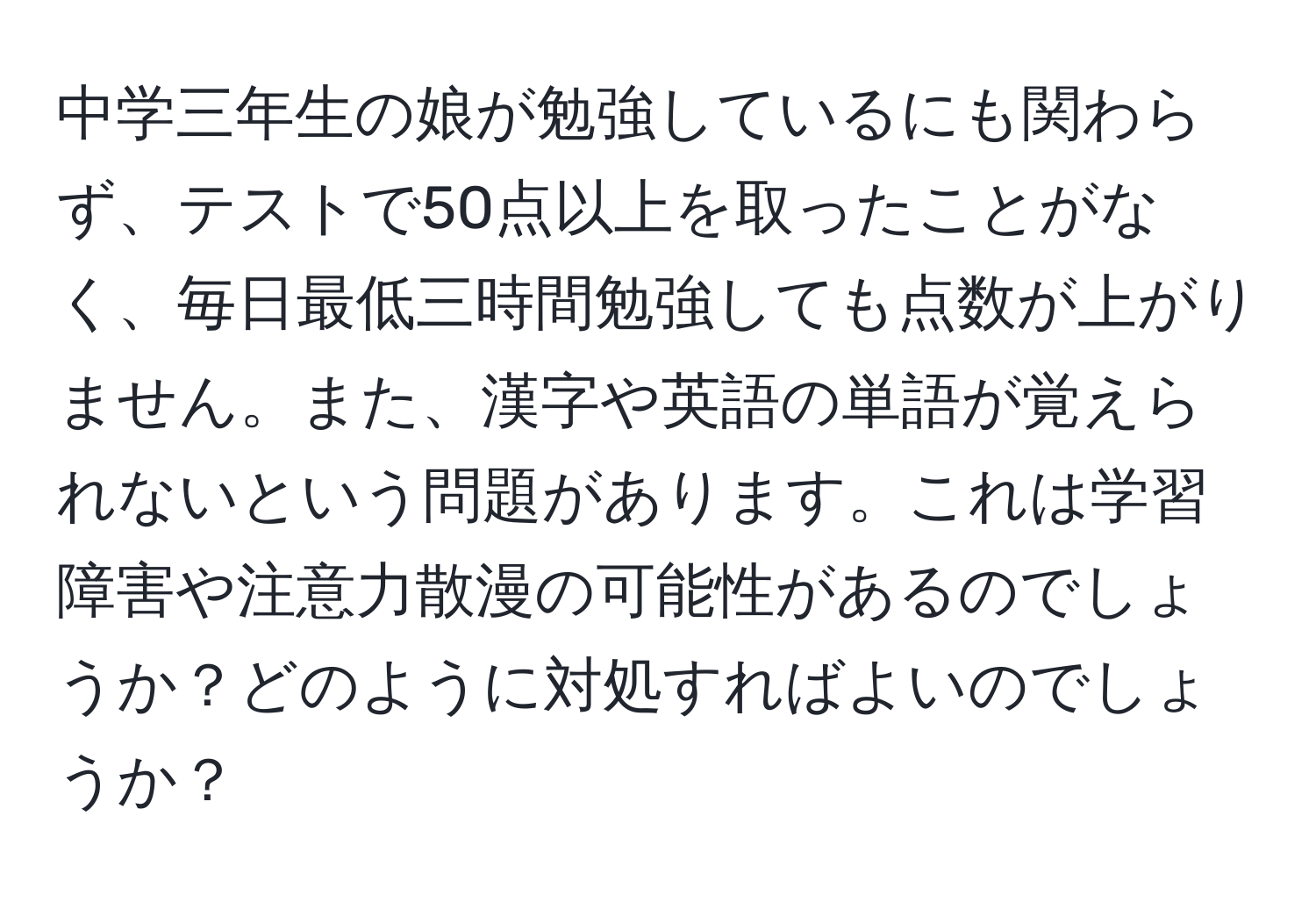 中学三年生の娘が勉強しているにも関わらず、テストで50点以上を取ったことがなく、毎日最低三時間勉強しても点数が上がりません。また、漢字や英語の単語が覚えられないという問題があります。これは学習障害や注意力散漫の可能性があるのでしょうか？どのように対処すればよいのでしょうか？