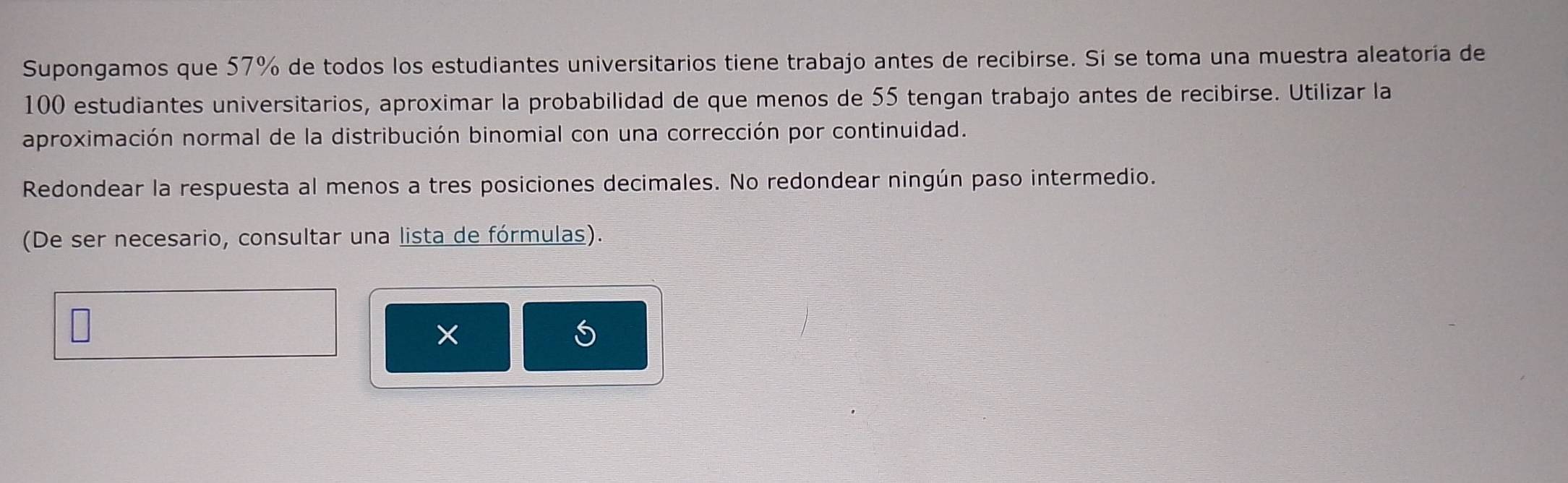 Supongamos que 57% de todos los estudiantes universitarios tiene trabajo antes de recibirse. Si se toma una muestra aleatoría de
100 estudiantes universitarios, aproximar la probabilidad de que menos de 55 tengan trabajo antes de recibirse. Utilizar la 
aproximación normal de la distribución binomial con una corrección por continuidad. 
Redondear la respuesta al menos a tres posiciones decimales. No redondear ningún paso intermedio. 
(De ser necesario, consultar una lista de fórmulas). 
×