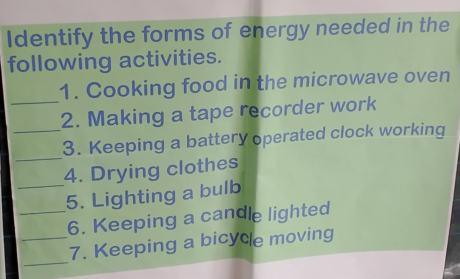 Identify the forms of energy needed in the 
following activities. 
1. Cooking food in the microwave oven 
_2. Making a tape recorder work 
_ 
_3. Keeping a battery operated clock working 
4. Drying clothes 
_5. Lighting a bulb 
_6. Keeping a candle lighted 
_ 
_7. Keeping a bicycle moving