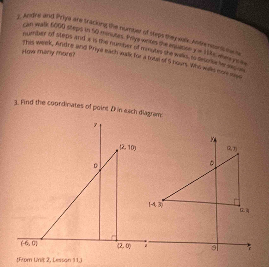 can walk 6000 steps in 50 minutes. Priya writes the equation y=118x
2. Andre and Priya are tracking the number of steps they walk. Andre records mas he  were yu सय
number of steps and x is the number of minutes she walks, to describe her step cate
How many more?
This week, Andre and Priya each walk for a total of 5 hours. Who walks more steee
3. Find the coordinates of point D in each diagram:
y
(2,10)
D
(-6,0)
(2,0)
(From Unit 2, Lesson 11.)
