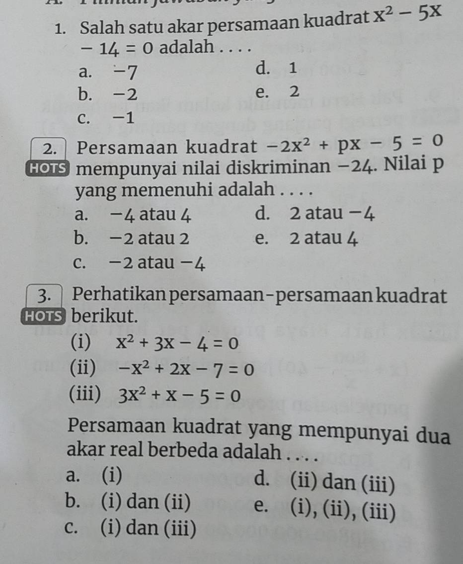 Salah satu akar persamaan kuadrat x^2-5x
-14=0 adalah . . . .
a. -7 d. 1
b. -2 e. 2
C. -1
2. Persamaan kuadrat -2x^2+px-5=0
# mempunyai nilai diskriminan −24. Nilai p
yang memenuhi adalah . . . .
a. −4 atau 4 d. 2 atau −4
b. −2 atau 2 e. 2 atau 4
c. -2 atau −4
3. Perhatikan persamaan-persamaan kuadrat
HOTS berikut.
(i) x^2+3x-4=0
(ii) -x^2+2x-7=0
(iii) 3x^2+x-5=0
Persamaan kuadrat yang mempunyai dua
akar real berbeda adalah . . . .
a. (i)
d. (ii) dan (iii)
b. (i) dan (ii) e. (i), (ii), (iii)
c. (i) dan (iii)