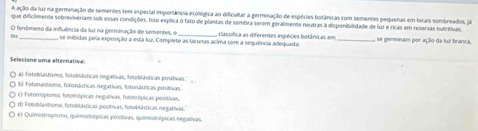 A ação da luz na germinação de sementes tem especial importância ecológica ao dificultar a germinação de espécies botânicas com sementes pequenas em locais sombreados, já
que dificilmente sobreviveriam sob essas condições. Isso explica o fato de plantas de sombra serem geralmente neutras à disponibilidade de iuz e ricas em reservas nutritivas
O fenômeno da influência da luz na germinação de sementes, o _ classifica as diferentes espécies botânicas em _A se germinam por ação da luz branca,
ou _, se iníbidas pela exposição a esta luz. Complete as lacunas acima com a sequência adequada;
Selecione uma alternativa:
a) Fotoblastismo, fotobiásticas negativas, fotoblásticas positivas.
b) Fotonastismo, fotonásticas negativas, fotonásticas positivas.
c) Fototropismo, fototrópicas negativas, fototrópicas positivas.
d) Fotoblastismo, fotoblásticas positivas, fotoblásticas negativas.
e) Quimiotropismo, quimiotrópicas positivas, quimiotrópicas negativas.