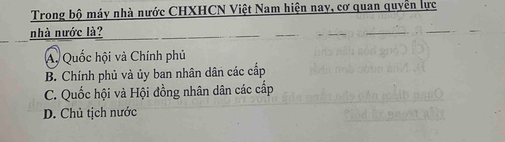 Trong bộ máy nhà nước CHXHCN Việt Nam hiện nay, cơ quan quyền lực
nhà nước là?
A. Quốc hội và Chính phủ
B. Chính phủ và ủy ban nhân dân các cấp
C. Quốc hội và Hội đồng nhân dân các cấp
D. Chủ tịch nước