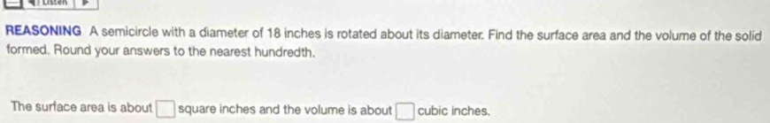 REASONING A semicircle with a diameter of 18 inches is rotated about its diameter. Find the surface area and the volume of the solid 
formed. Round your answers to the nearest hundredth. 
The surface area is about □ square inches and the volume is about □ cubic inches.