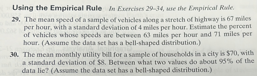 Using the Empirical Rule In Exercises 29-34, use the Empirical Rule. 
29. The mean speed of a sample of vehicles along a stretch of highway is 67 miles
per hour, with a standard deviation of 4 miles per hour. Estimate the percent 
of vehicles whose speeds are between 63 miles per hour and 71 miles per
hour. (Assume the data set has a bell-shaped distribution.) 
30. The mean monthly utility bill for a sample of households in a city is $70, with 
a standard deviation of $8. Between what two values do about 95% of the 
data lie? (Assume the data set has a bell-shaped distribution.)