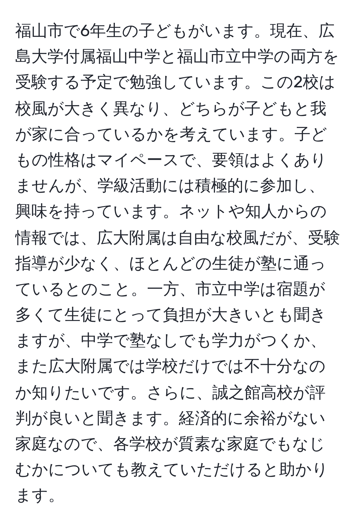 福山市で6年生の子どもがいます。現在、広島大学付属福山中学と福山市立中学の両方を受験する予定で勉強しています。この2校は校風が大きく異なり、どちらが子どもと我が家に合っているかを考えています。子どもの性格はマイペースで、要領はよくありませんが、学級活動には積極的に参加し、興味を持っています。ネットや知人からの情報では、広大附属は自由な校風だが、受験指導が少なく、ほとんどの生徒が塾に通っているとのこと。一方、市立中学は宿題が多くて生徒にとって負担が大きいとも聞きますが、中学で塾なしでも学力がつくか、また広大附属では学校だけでは不十分なのか知りたいです。さらに、誠之館高校が評判が良いと聞きます。経済的に余裕がない家庭なので、各学校が質素な家庭でもなじむかについても教えていただけると助かります。