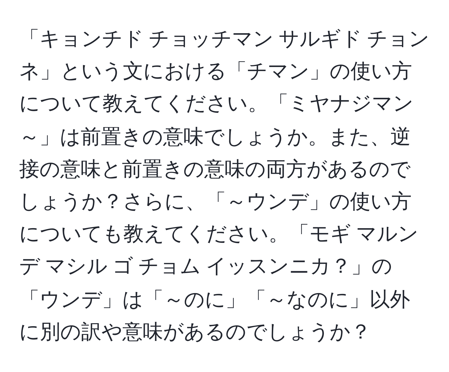 「キョンチド チョッチマン サルギド チョンネ」という文における「チマン」の使い方について教えてください。「ミヤナジマン～」は前置きの意味でしょうか。また、逆接の意味と前置きの意味の両方があるのでしょうか？さらに、「～ウンデ」の使い方についても教えてください。「モギ マルンデ マシル ゴ チョム イッスンニカ？」の「ウンデ」は「～のに」「～なのに」以外に別の訳や意味があるのでしょうか？