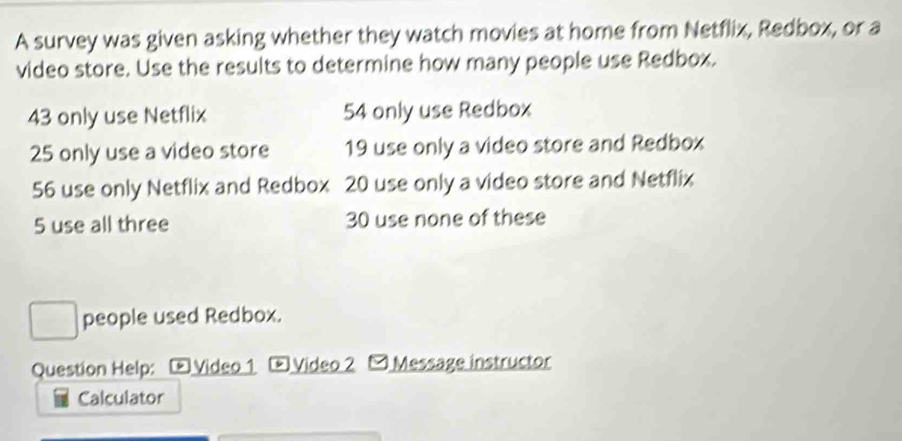 A survey was given asking whether they watch movies at home from Netflix, Redbox, or a 
video store. Use the results to determine how many people use Redbox.
43 only use Netflix 54 only use Redbox
25 only use a video store 19 use only a video store and Redbox
56 use only Netflix and Redbox 20 use only a video store and Netflix
5 use all three 30 use none of these 
people used Redbox. 
Question Help: Video 1 Video 2 - Message instructor 
Calculator