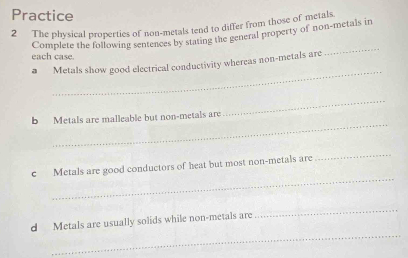 Practice 
2 The physical properties of non-metals tend to differ from those of metals. 
Complete the following sentences by stating the general property of non-metals in 
each case. 
_ 
a Metals show good electrical conductivity whereas non-metals are 
_ 
_ 
b Metals are malleable but non-metals are 
_ 
_ 
c Metals are good conductors of heat but most non-metals are 
_ 
_ 
_ 
d Metals are usually solids while non-metals are