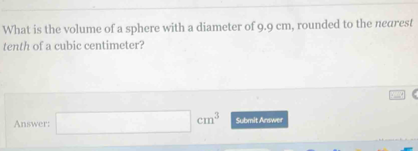 What is the volume of a sphere with a diameter of 9.9 cm, rounded to the nearest 
tenth of a cubic centimeter? 
Answer: □ cm^3 Submit Answer