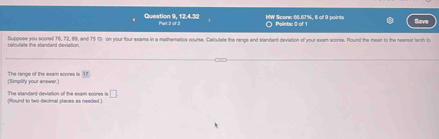 Question 9, 12.4.32 HW Score: 66.67%, 6 of 9 points Save 
Part 2 of 2 Points: 0 of 1 
Suppose you scored 76, 72, 89, and 75 ¤ on your four exams in a mathematics course. Calculate the range and standard deviation of your exam scores. Round the mean to the nearest tenth to 
calculate the standard deviation. 
The range of the exam scores is 17
(Simplify your answer.) 
The standard deviation of the exam scores is □. 
(Round to two decimal places as needed.)