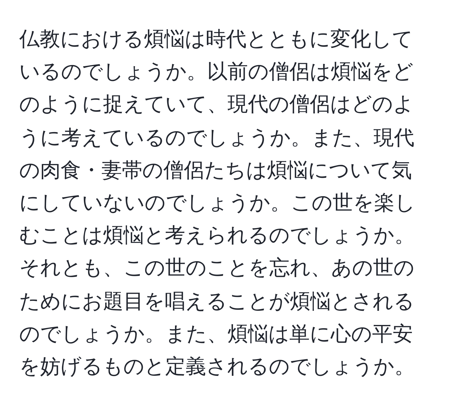 仏教における煩悩は時代とともに変化しているのでしょうか。以前の僧侶は煩悩をどのように捉えていて、現代の僧侶はどのように考えているのでしょうか。また、現代の肉食・妻帯の僧侶たちは煩悩について気にしていないのでしょうか。この世を楽しむことは煩悩と考えられるのでしょうか。それとも、この世のことを忘れ、あの世のためにお題目を唱えることが煩悩とされるのでしょうか。また、煩悩は単に心の平安を妨げるものと定義されるのでしょうか。