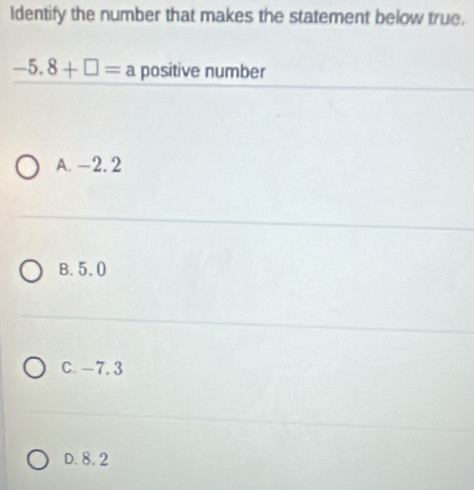 Identify the number that makes the statement below true.
-5.8+□ =a positive number
A. -2. 2
B. 5.0
C. -7.3
D. 8. 2