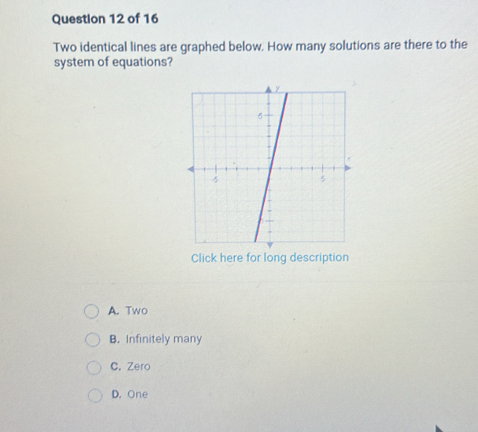 Two identical lines are graphed below. How many solutions are there to the
system of equations?
Click here for long description
A. Two
B. Infinitely many
C. Zero
D. One