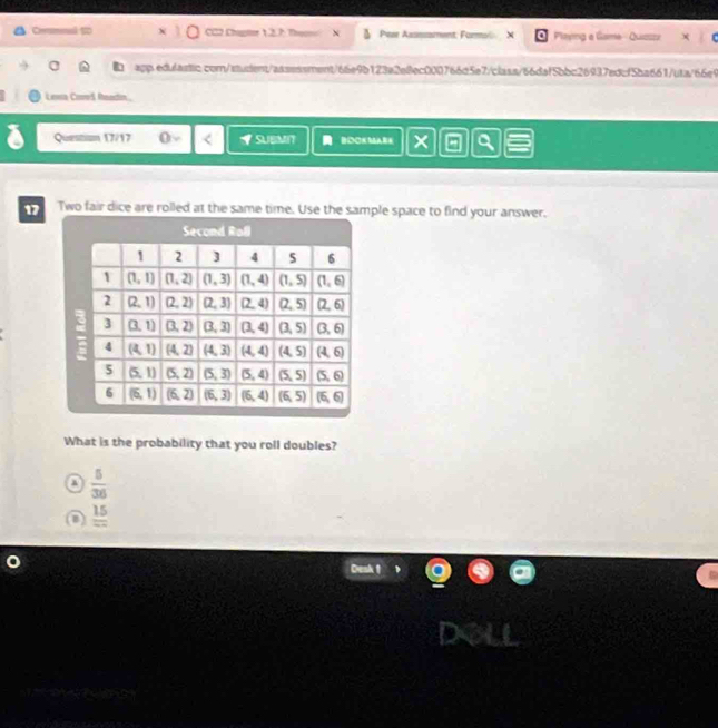 Ciermnal 120 CC2 Chaptor 12.7: Themo & Pese Assssament: Formol X Plming a Game--Quizszi
a app.edulastic.com/student/asssssment/66e9b123a2e8ec000766d5e7/class/66daf5bbc26937edcf5ba661/uta/66e9
Lewa CooS Readin.
Questiam 17/17 VSUEMIT BOOKSABE ×
17 Two fair dice are rolled at the same time. Use the sample space to find your answer.
What is the probability that you roll doubles?
a  5/36 
D frac 15